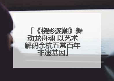 《桡影逐潮》舞动龙舟魂 以艺术解码余杭五常百年非遗基因