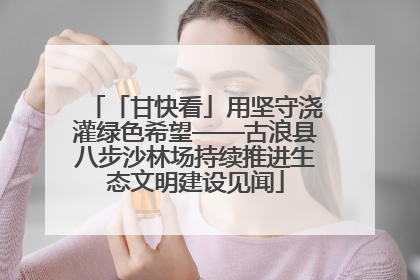 「甘快看」用坚守浇灌绿色希望——古浪县八步沙林场持续推进生态文明建设见闻
