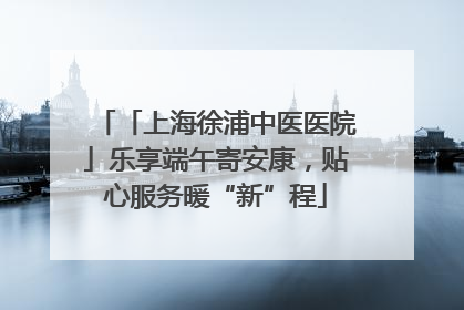 「上海徐浦中医医院」乐享端午寄安康，贴心服务暖“新”程