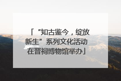 “知古鉴今，绽放新生”系列文化活动在晋祠博物馆举办