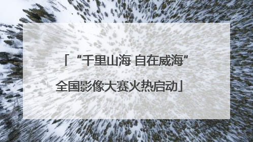 “千里山海 自在威海”全国影像大赛火热启动