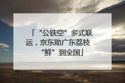 “公铁空”多式联运，京东助广东荔枝“鲜”到全国
