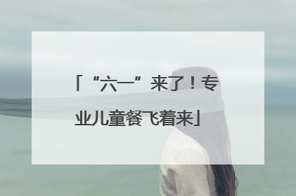 “六一”来了！专业儿童餐飞着来