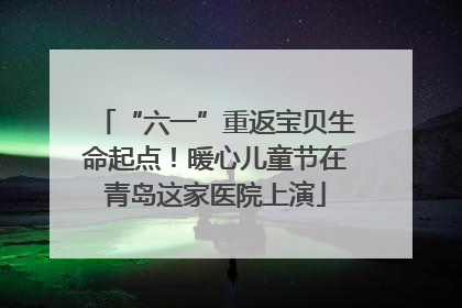 “六一”重返宝贝生命起点！暖心儿童节在青岛这家医院上演