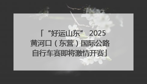 “好运山东” 2025 黄河口（东营）国际公路自行车赛即将激情开赛