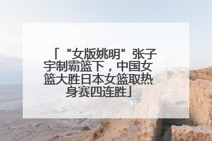 “女版姚明”张子宇制霸篮下，中国女篮大胜日本女篮取热身赛四连胜