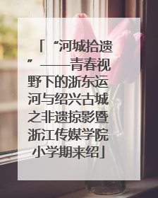 “河城拾遗”——青春视野下的浙东运河与绍兴古城之非遗掠影暨浙江传媒学院小学期来绍