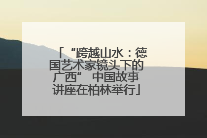 “跨越山水：德国艺术家镜头下的广西” 中国故事讲座在柏林举行