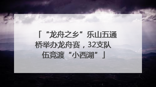 “龙舟之乡”乐山五通桥举办龙舟赛，32支队伍竞渡“小西湖”