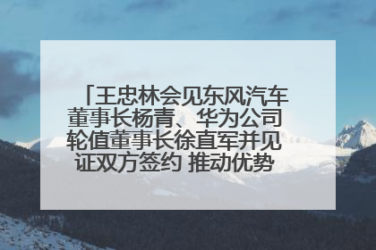 王忠林会见东风汽车董事长杨青、华为公司轮值董事长徐直军并见证双方签约 推动优势互补 实现共赢发展