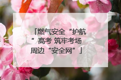 燃气安全“护航”高考 筑牢考场周边“安全网”