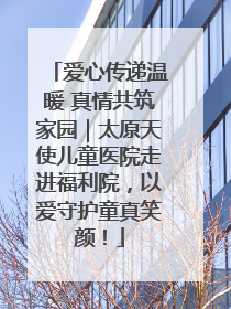 爱心传递温暖 真情共筑家园｜太原天使儿童医院走进福利院，以爱守护童真笑颜！