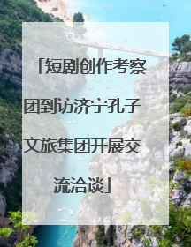 短剧创作考察团到访济宁孔子文旅集团开展交流洽谈