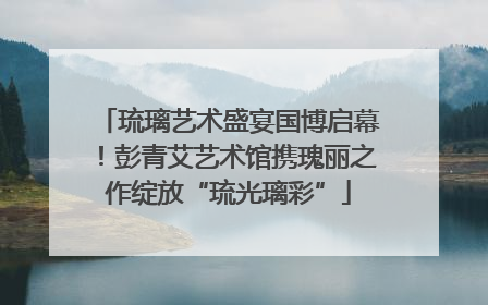 琉璃艺术盛宴国博启幕！彭青艾艺术馆携瑰丽之作绽放“琉光璃彩”