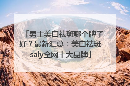 男士美白祛斑哪个牌子好？最新汇总：美白祛斑saly全网十大品牌