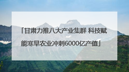 甘肃力推八大产业集群 科技赋能寒旱农业冲刺6000亿产值