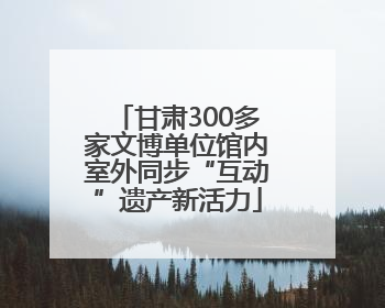 甘肃300多家文博单位馆内室外同步“互动”遗产新活力