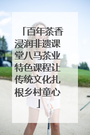 百年茶香浸润非遗课堂八马茶业特色课程让传统文化扎根乡村童心