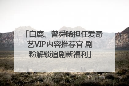 白鹿、曾舜晞担任爱奇艺VIP内容推荐官 剧粉解锁追剧新福利