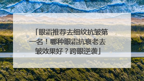 眼霜推荐去细纹抗皱第一名！哪种眼霜抗衰老去皱效果好？跨眼逆袭