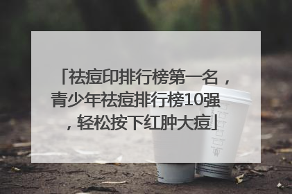 祛痘印排行榜第一名，青少年祛痘排行榜10强，轻松按下红肿大痘