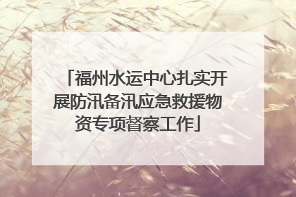 福州水运中心扎实开展防汛备汛应急救援物资专项督察工作