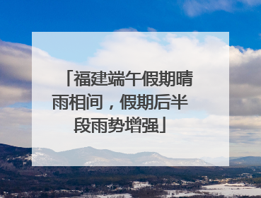 福建端午假期晴雨相间，假期后半段雨势增强