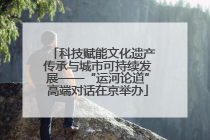 科技赋能文化遗产传承与城市可持续发展——“运河论道”高端对话在京举办