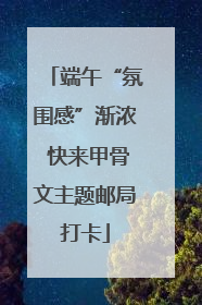 端午“氛围感”渐浓 快来甲骨文主题邮局打卡