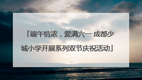 端午情浓，爱满六一 成都少城小学开展系列双节庆祝活动