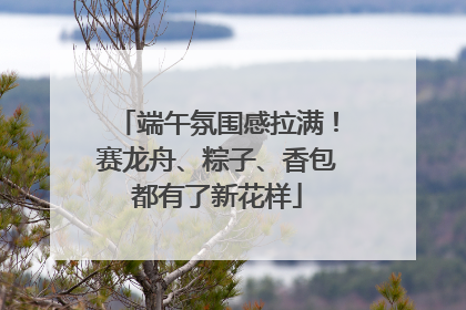 端午氛围感拉满！赛龙舟、粽子、香包都有了新花样