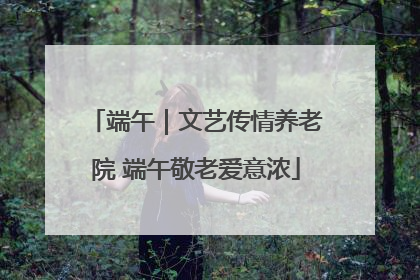 端午｜文艺传情养老院 端午敬老爱意浓