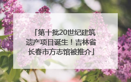 第十批20世纪建筑遗产项目诞生！吉林省长春市方志馆被推介