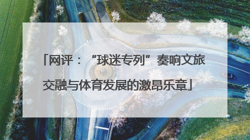 网评：“球迷专列”奏响文旅交融与体育发展的激昂乐章