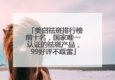美白祛斑排行榜前十名，国家唯一认证的祛斑产品，99好评不踩雷