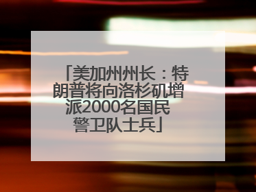 美加州州长：特朗普将向洛杉矶增派2000名国民警卫队士兵