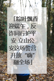 粽叶飘香迎端午，反诈同行护平安 立山公安这场警营开放“嗨”翻全场