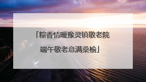 粽香情暖豫灵镇敬老院 端午敬老意满桑榆