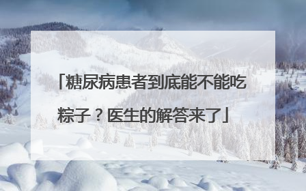 糖尿病患者到底能不能吃粽子？医生的解答来了