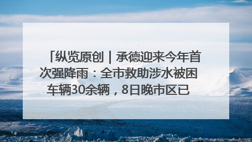 纵览原创｜承德迎来今年首次强降雨：全市救助涉水被困车辆30余辆，8日晚市区已无积水路段，交通恢复畅通