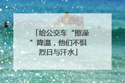 给公交车“擦澡”降温，他们不惧烈日与汗水