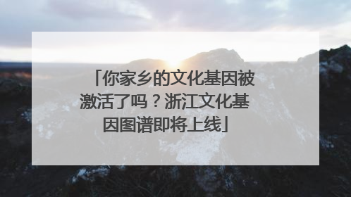 你家乡的文化基因被激活了吗？浙江文化基因图谱即将上线