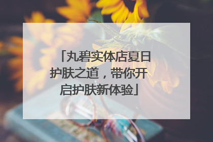 丸碧实体店夏日护肤之道，带你开启护肤新体验