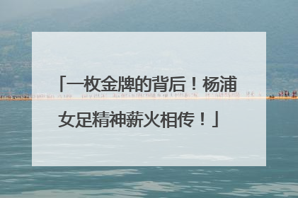 一枚金牌的背后！杨浦女足精神薪火相传！
