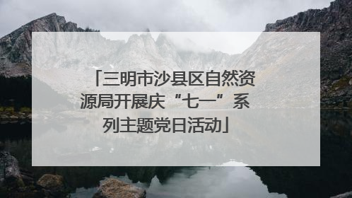 三明市沙县区自然资源局开展庆“七一”系列主题党日活动
