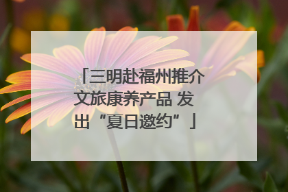 三明赴福州推介文旅康养产品 发出“夏日邀约”
