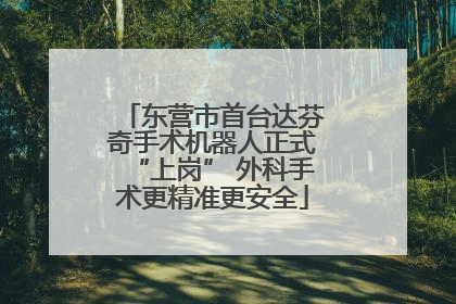 东营市首台达芬奇手术机器人正式“上岗” 外科手术更精准更安全
