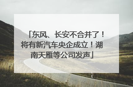 东风、长安不合并了！将有新汽车央企成立！湖南天雁等公司发声