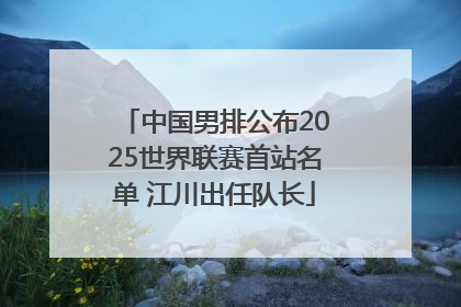 中国男排公布2025世界联赛首站名单 江川出任队长