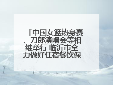 中国女篮热身赛、刀郎演唱会等相继举行 临沂市全力做好住宿餐饮保障工作